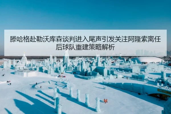 滕哈格赴勒沃库森谈判进入尾声引发关注阿隆索离任后球队重建策略解析