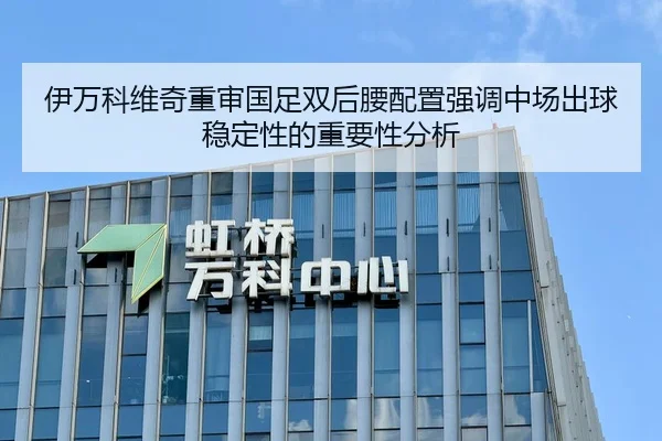 伊万科维奇重审国足双后腰配置强调中场出球稳定性的重要性分析