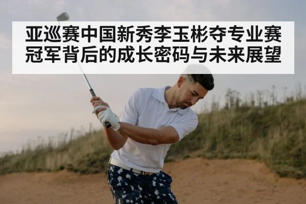 亚巡赛中国新秀李玉彬夺专业赛冠军背后的成长密码与未来展望