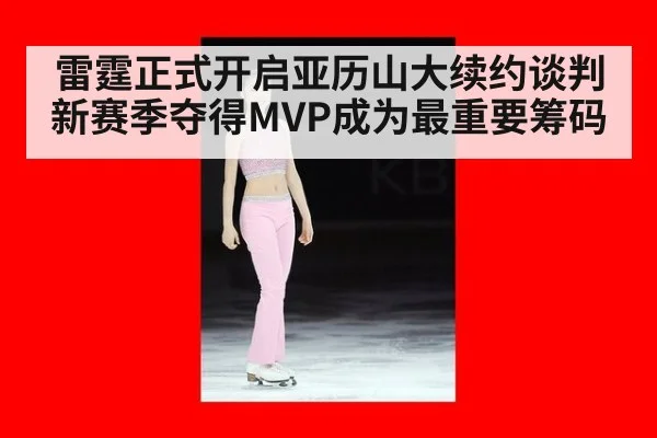 雷霆正式开启亚历山大续约谈判 新赛季夺得MVP成为最重要筹码